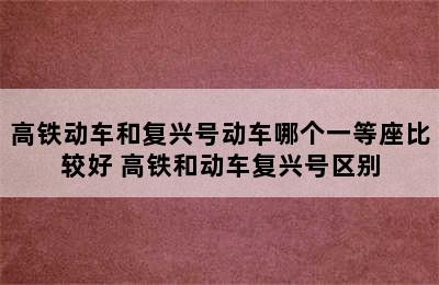 高铁动车和复兴号动车哪个一等座比较好 高铁和动车复兴号区别